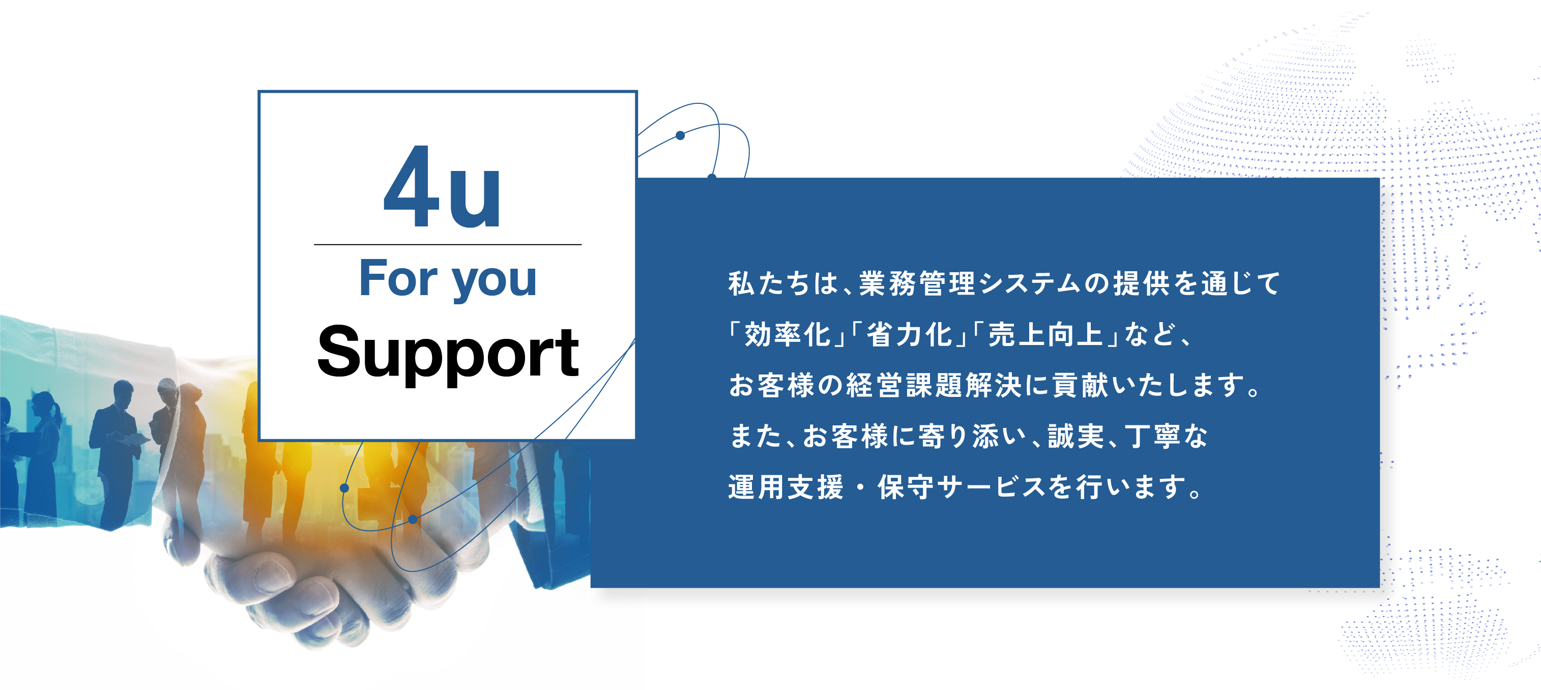 私たちは、業務管理システムの提供を通じて
「効率化」「省力化」「売上向上」など、
お客様の経営課題解決に貢献いたします。
また、お客様に寄り添い、誠実、丁寧な
運用支援・保守サービスを行います。