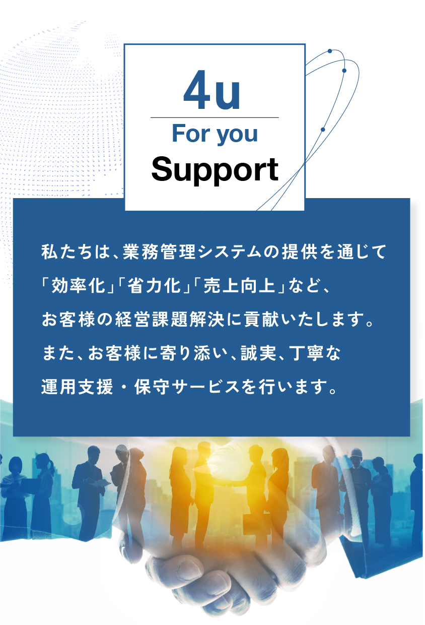 私たちは、業務管理システムの提供を通じて
「効率化」「省力化」「売上向上」など、
お客様の経営課題解決に貢献いたします。
また、お客様に寄り添い、誠実、丁寧な
運用支援・保守サービスを行います。